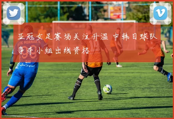 亚冠女足赛场关注升温 中韩日球队争夺小组出线资格