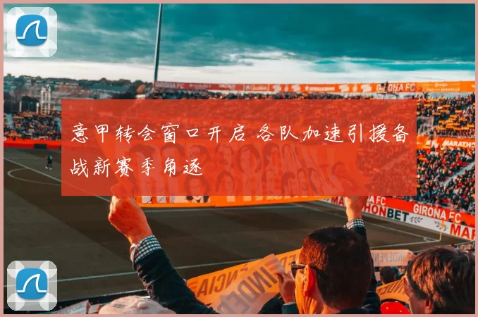 意甲转会窗口开启 各队加速引援备战新赛季角逐