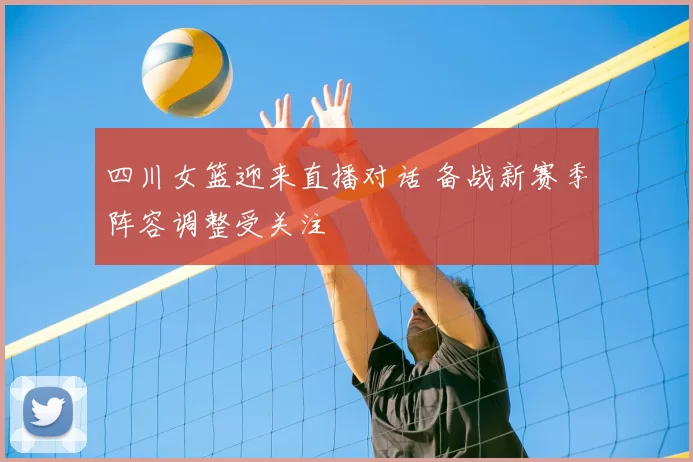 四川女篮迎来直播对话 备战新赛季阵容调整受关注