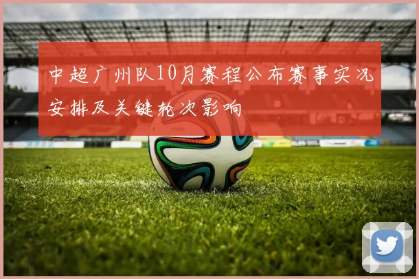 中超广州队10月赛程公布赛事实况安排及关键轮次影响