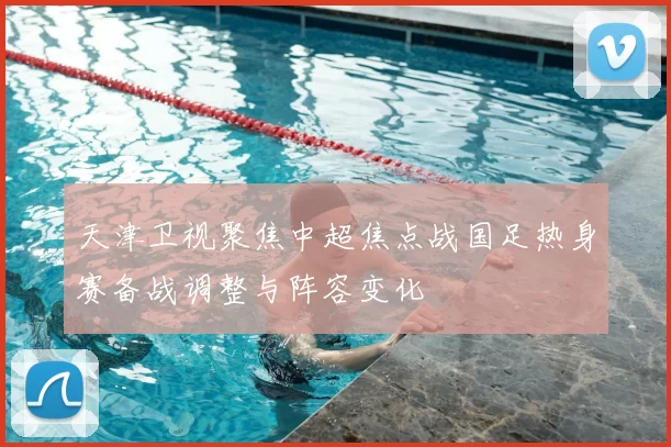 天津卫视聚焦中超焦点战国足热身赛备战调整与阵容变化