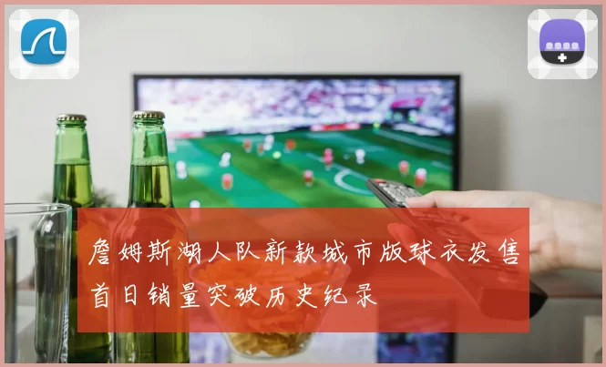 詹姆斯湖人队新款城市版球衣发售首日销量突破历史纪录