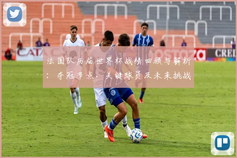 法国队历届世界杯战绩回顾与解析：夺冠节点、关键球员及未来挑战