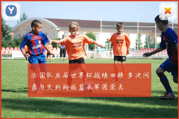 法国队历届世界杯战绩回顾 多次问鼎与失利构成蓝衣军团荣光