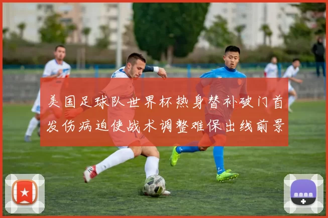 美国足球队世界杯热身替补破门首发伤病迫使战术调整难保出线前景受考验