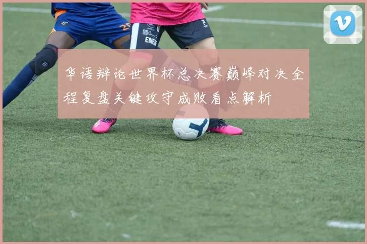 华语辩论世界杯总决赛巅峰对决全程复盘关键攻守成败看点解析