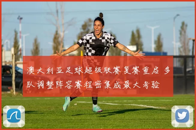 澳大利亚足球超级联赛复赛重启 多队调整阵容赛程密集成最大考验