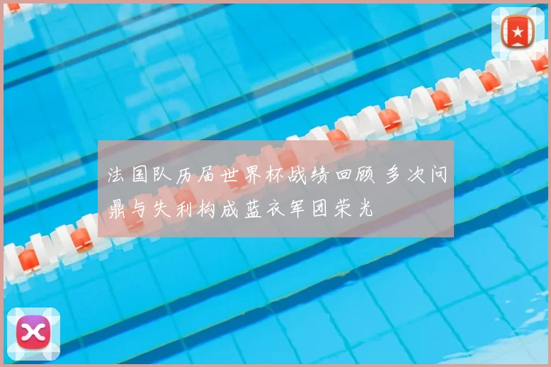 法国队历届世界杯战绩回顾 多次问鼎与失利构成蓝衣军团荣光