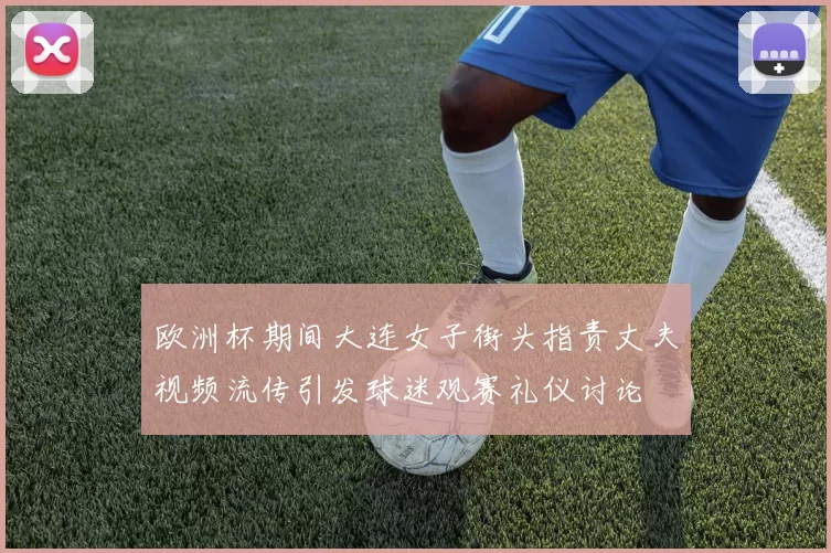 欧洲杯期间大连女子街头指责丈夫视频流传引发球迷观赛礼仪讨论