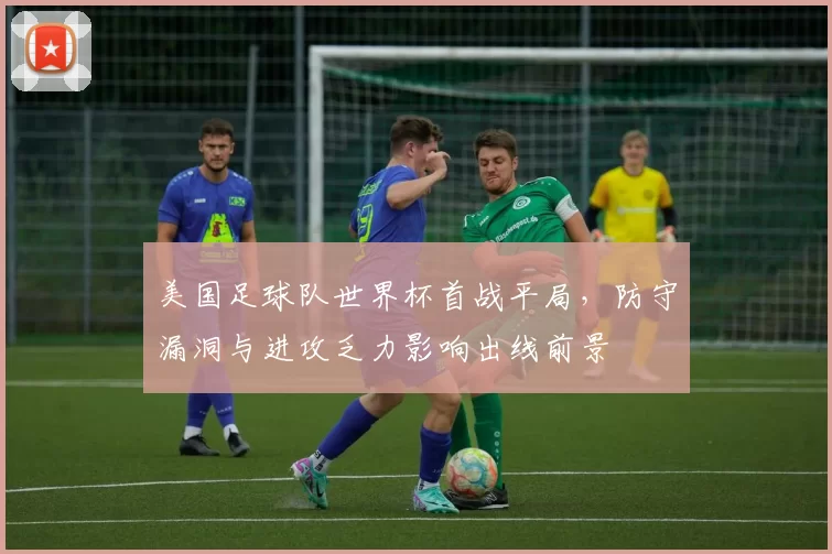 美国足球队世界杯首战平局，防守漏洞与进攻乏力影响出线前景