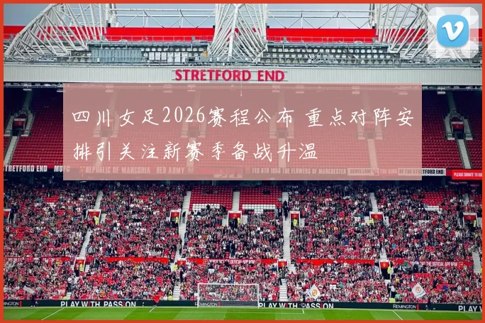 四川女足2026赛程公布 重点对阵安排引关注新赛季备战升温