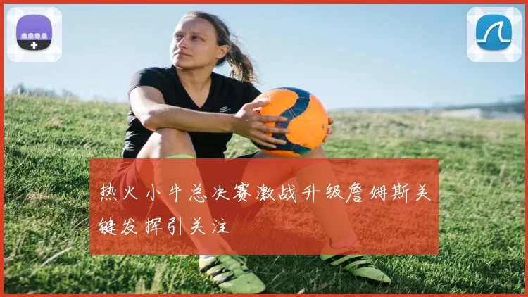 热火小牛总决赛激战升级詹姆斯关键发挥引关注