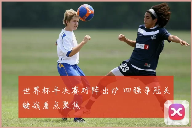 世界杯半决赛对阵出炉 四强争冠关键战看点聚焦