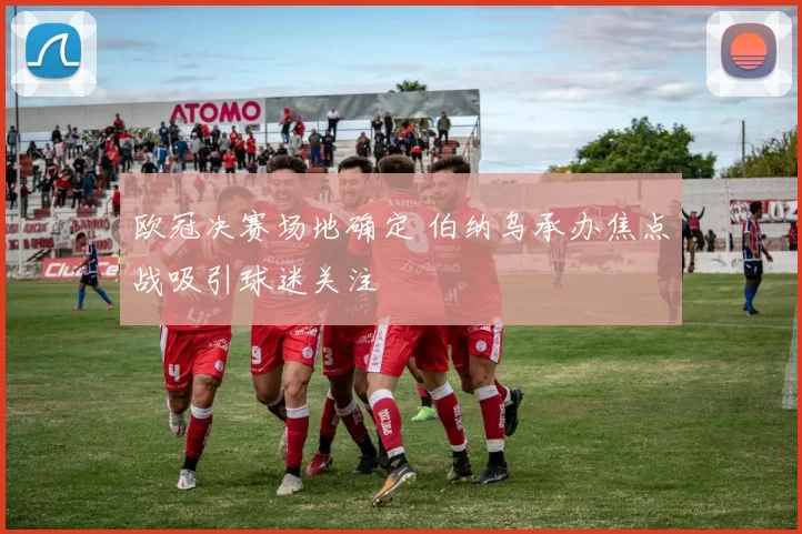 欧冠决赛场地确定 伯纳乌承办焦点战吸引球迷关注