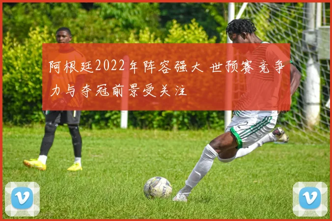 阿根廷2022年阵容强大 世预赛竞争力与夺冠前景受关注