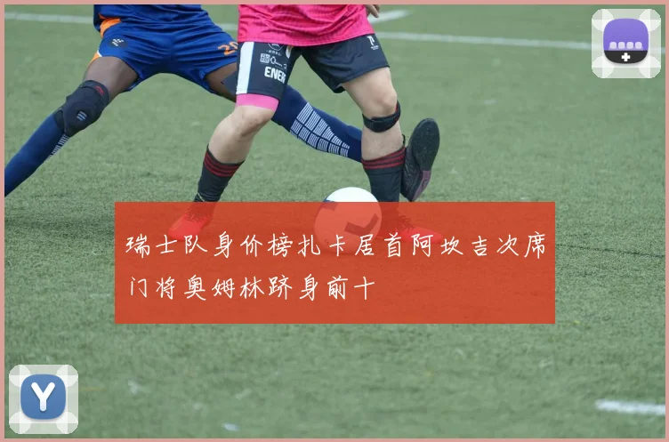瑞士队身价榜扎卡居首阿坎吉次席门将奥姆林跻身前十