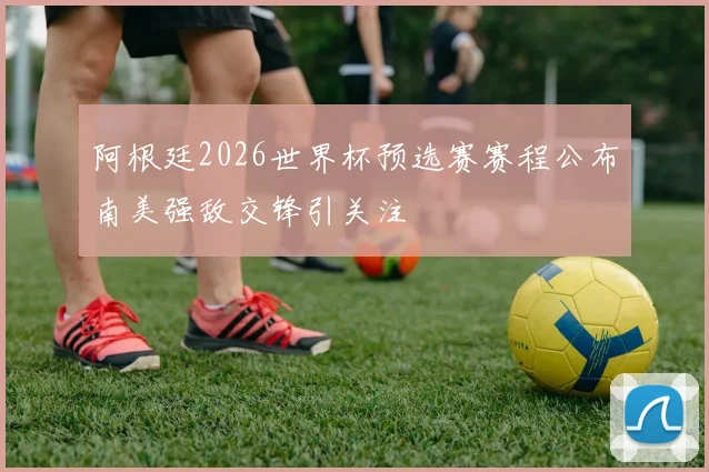 阿根廷2026世界杯预选赛赛程公布南美强敌交锋引关注