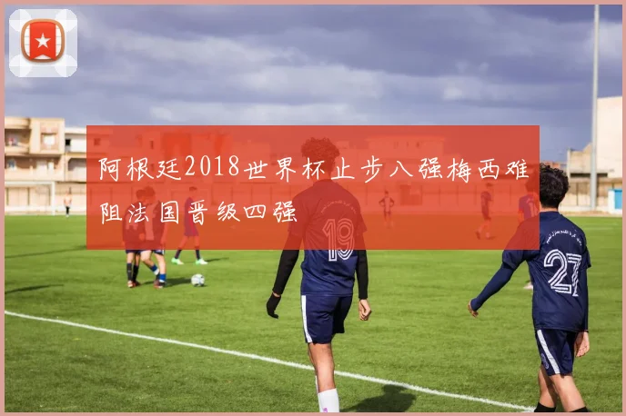 阿根廷2018世界杯止步八强梅西难阻法国晋级四强